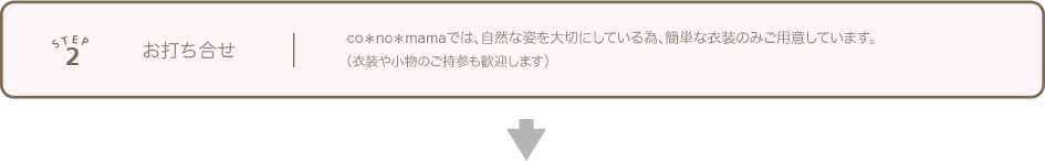STEP2 お打ち合せ co＊no＊mamaでは、自然な姿を大切にしている為、簡単な衣装のみご用意しています。（衣装や小物のご持参も歓迎します）