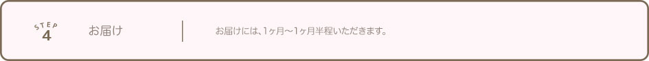 STEP4 お届け お届けには、1ヶ月〜1ヶ月半程いただきます。