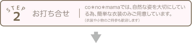 STEP2 お打ち合せ co＊no＊mamaでは、自然な姿を大切にしている為、簡単な衣装のみご用意しています。（衣装や小物のご持参も歓迎します）