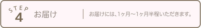 STEP4 お届け お届けには、1ヶ月〜1ヶ月半程いただきます。